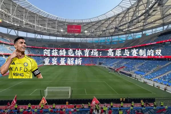 阿兹特克体育场:高原与赛制的双重变量解析