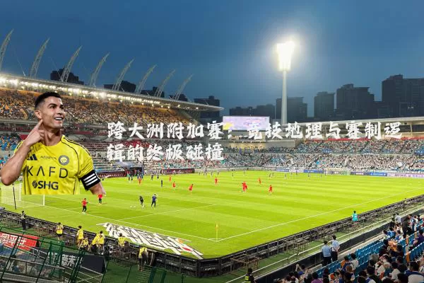 跨大洲附加赛:竞技地理与赛制逻辑的终极碰撞
